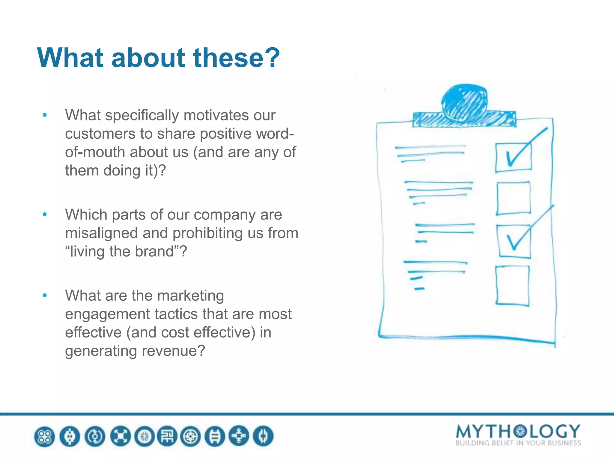What about these?
• What specifically motivates our
customers to share positive word-
of-mouth about us (and are any of
them doing it)?
• Which parts of our company are
misaligned and prohibiting us from
“living the brand”?
• What are the marketing
engagement tactics that are most
effective (and cost effective) in
generating revenue?
 