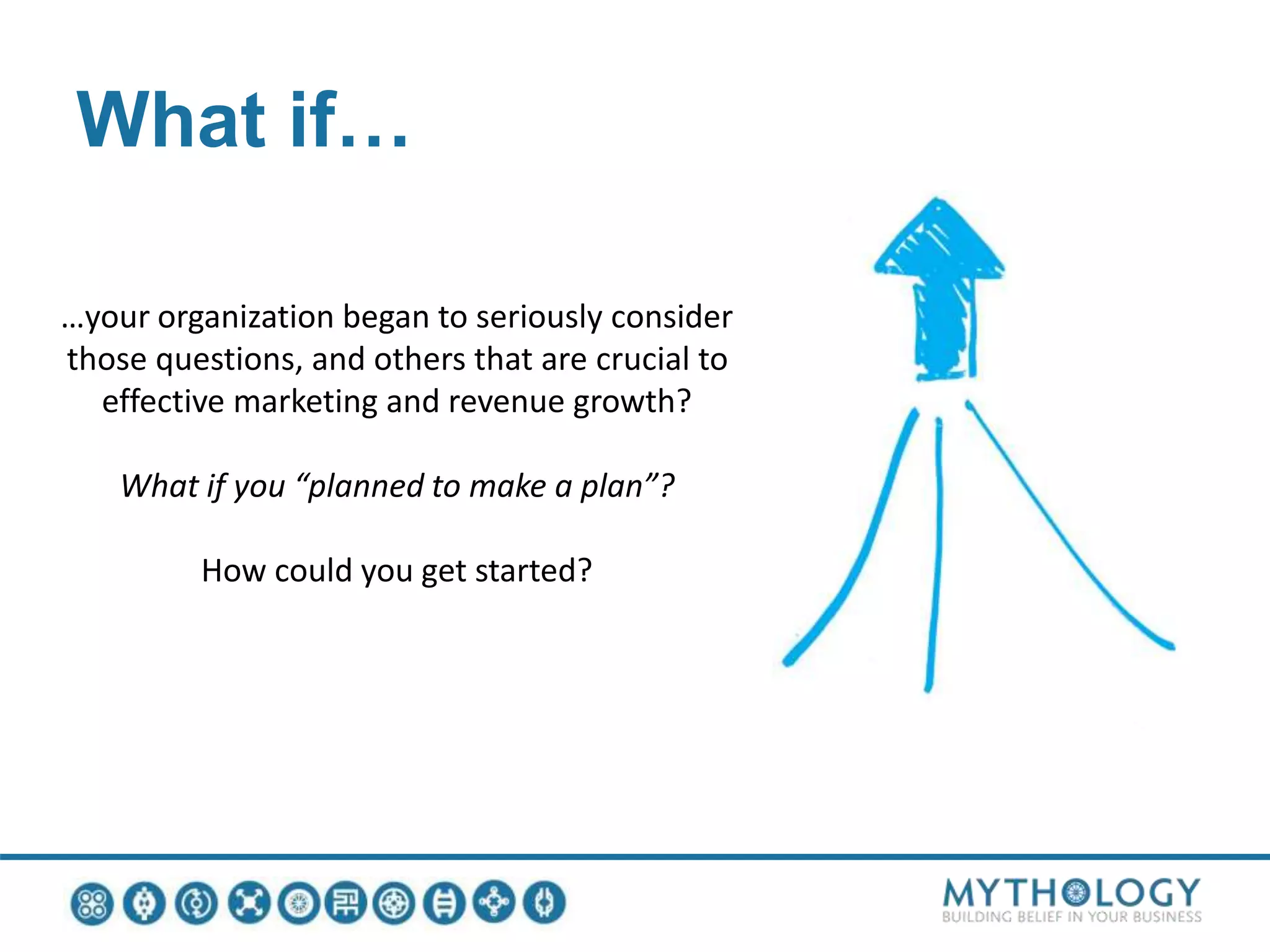 What if…
…your organization began to seriously consider
those questions, and others that are crucial to
effective marketing and revenue growth?
What if you “planned to make a plan”?
How could you get started?
 