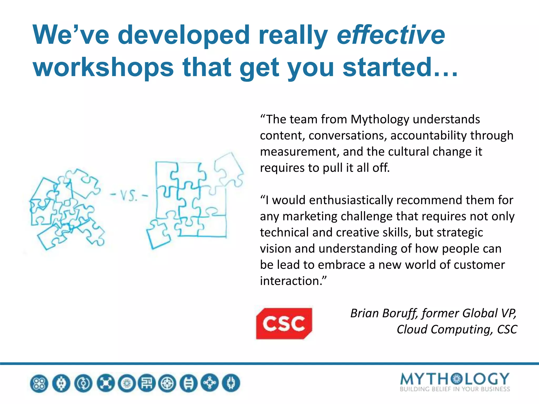 We’ve developed really effective
workshops that get you started…
“The team from Mythology understands
content, conversations, accountability through
measurement, and the cultural change it
requires to pull it all off.
“I would enthusiastically recommend them for
any marketing challenge that requires not only
technical and creative skills, but strategic
vision and understanding of how people can
be lead to embrace a new world of customer
interaction.”
Brian Boruff, former Global VP,
Cloud Computing, CSC
 