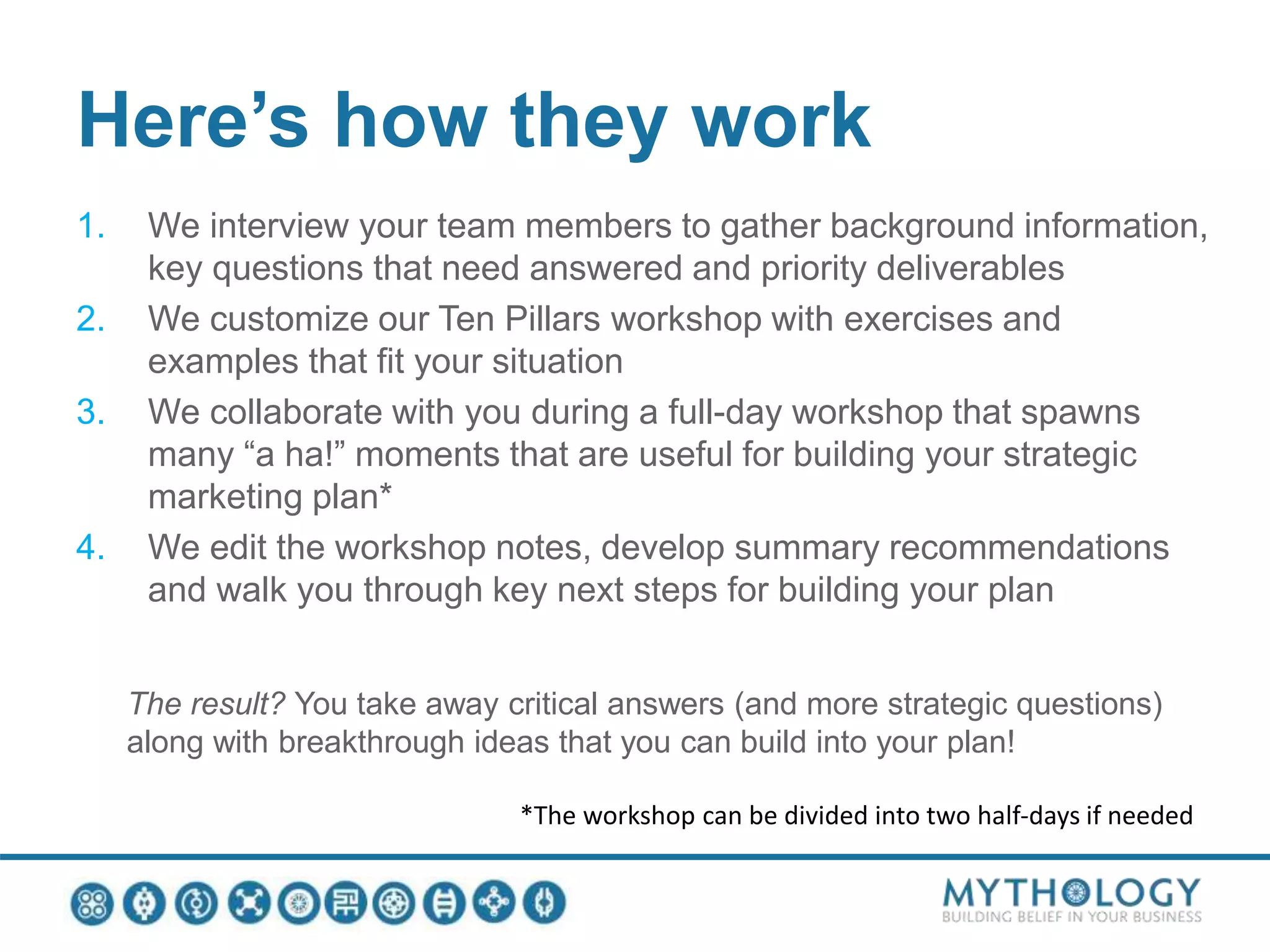 Here’s how they work
1. We interview your team members to gather background information,
key questions that need answered and priority deliverables
2. We customize our Ten Pillars workshop with exercises and
examples that fit your situation
3. We collaborate with you during a full-day workshop that spawns
many “a ha!” moments that are useful for building your strategic
marketing plan*
4. We edit the workshop notes, develop summary recommendations
and walk you through key next steps for building your plan
The result? You take away critical answers (and more strategic questions)
along with breakthrough ideas that you can build into your plan!
*The workshop can be divided into two half-days if needed
 
