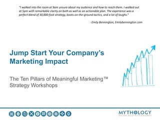 Jump Start Your Company’s
Marketing Impact
The Ten Pillars of Meaningful Marketing™
Strategy Workshops
“I walked into the room at 9am unsure about my audience and how to reach them. I walked out
at 5pm with remarkable clarity on both as well as an actionable plan. The experience was a
perfect blend of 30,000-foot strategy, boots-on-the-ground tactics, and a lot of laughs.“
- Emily Bennington, Emilybennington.com
 