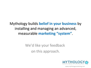 Mythology builds  belief in your business  by installing and managing an advanced, measurable  marketing “system” . We’d like your feedback  on this approach. www.mythologymarketing.com 