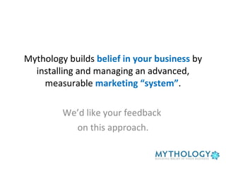 Mythology builds  belief in your business  by installing and managing an advanced, measurable  marketing “system” . We’d like your feedback  on this approach. 