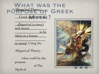What was the purpose of Greek Myth? Allegorical Theory:  Greek myth was all  allegorical (a story) and meant  to be taken as a lesson  or moral.  Using the  Allegorical Theory,  what could be the purpose  of The Myth of  Phaeton? 