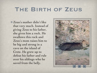 The Birth of Zeus Zeus’s mother didn’t like that very much. Instead of giving Zeus to his father, she gives him a rock. He swallows this rock and Zeus’s mom raises him to be big and strong in a cave on the island of Crete. He grew up to defeat his father and rule over his siblings who he saved from the belly. 