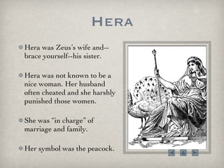 Hera Hera was Zeus’s wife and--brace yourself--his sister.  Hera was not known to be a nice woman. Her husband often cheated and she harshly punished those women.  She was “in charge” of marriage and family. Her symbol was the peacock.  