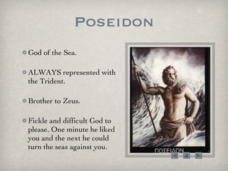 Poseidon God of the Sea.  ALWAYS represented with the Trident.  Brother to Zeus. Fickle and difficult God to please. One minute he liked you and the next he could turn the seas against you. 