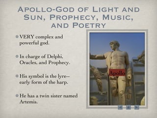 Apollo-God of Light and Sun, Prophecy, Music, and Poetry VERY complex and powerful god.  In charge of Delphi, Oracles, and Prophecy. His symbol is the lyre--early form of the harp.  He has a twin sister named Artemis. Apollo 