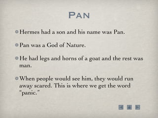 Pan Hermes had a son and his name was Pan.  Pan was a God of Nature.  He had legs and horns of a goat and the rest was man.  When people would see him, they would run away scared. This is where we get the word “panic.” 
