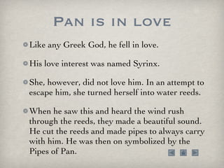 Pan is in love Like any Greek God, he fell in love.  His love interest was named Syrinx.  She, however, did not love him. In an attempt to escape him, she turned herself into water reeds.  When he saw this and heard the wind rush through the reeds, they made a beautiful sound. He cut the reeds and made pipes to always carry with him. He was then on symbolized by the Pipes of Pan. 