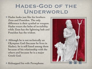 Hades-God of the Underworld Hades looks just like his brothers Zeus and Poseidon. The only difference is their symbol or weapon. Hades wears the helm of invisibility while Zeus has the lightning bolt and Poseidon has the trident. Although he is not technically an Olympian God (because he lives in Hades), he is still listed among them because of his relationship with the others and because he is a major Greek God.  Kidnapped his wife Persephone.  