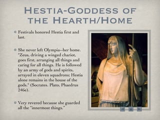 Hestia-Goddess of the Hearth/Home Festivals honored Hestia first and last. She never left Olympia--her home. "Zeus, driving a winged chariot, goes first, arranging all things and caring for all things. He is followed by an army of gods and spirits, arrayed in eleven squadrons; Hestia alone remains in the house of the gods." (Socrates. Plato, Phaedrus 246e). Very revered because she guarded all the “innermost things.” 