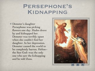 Persephone’s Kidnapping Demeter’s daughter Persephone was picking flowers one day. Hades drove by and kidnapped her. Demeter was terribly upset when she couldn’t find her daughter. In her depression, Demeter caused the world to be completely barren. Helios--the Sun God--was the only one who saw the kidnapping and he told Zeus.  
