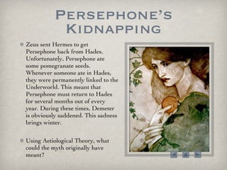 Persephone’s Kidnapping Zeus sent Hermes to get Persephone back from Hades. Unfortunately, Persephone ate some pomegranate seeds. Whenever someone ate in Hades, they were permanently linked to the Underworld. This meant that Persephone must return to Hades for several months out of every year. During these times, Demeter is obviously saddened. This sadness brings winter.  Using Aetiological Theory, what could the myth originally have meant? 