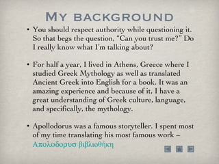 My background You should respect authority while questioning it. So that begs the question, “Can you trust me?” Do I really know what I’m talking about?  For half a year, I lived in Athens, Greece where I studied Greek Mythology as well as translated Ancient Greek into English for a book. It was an amazing experience and because of it, I have a great understanding of Greek culture, language, and specifically, the mythology.  Apollodorus was a famous storyteller. I spent most of my time translating his most famous work – Apolodorus   βιβλιοθήκη 