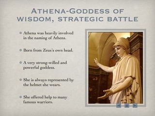 Athena-Goddess of wisdom, strategic battle Athena was heavily involved in the naming of Athens.  Born from Zeus’s own head.  A very strong-willed and powerful goddess. She is always represented by the helmet she wears.  She offered help to many famous warriors.  