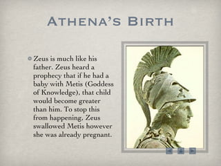 Athena’s Birth Zeus is much like his father. Zeus heard a prophecy that if he had a baby with Metis (Goddess of Knowledge), that child would become greater than him. To stop this from happening, Zeus swallowed Metis however she was already pregnant.  