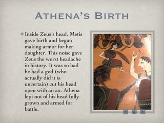 Athena’s Birth Inside Zeus’s head, Metis gave birth and began making armor for her daughter. This noise gave Zeus the worst headache in history. It was so bad he had a god (who actually did it is uncertain) cut his head open with an ax. Athena lept out of his head fully grown and armed for battle. 