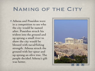 Naming of the City Athena and Poseidon were in a competition to see who the city would be named after. Poseidon struck his trident into the ground and up sprang a small river to show the city would be blessed with naval/fishing strength. Athena struck the ground with her spear and up sprang an olive tree. The people decided Athena’s gift was better.  