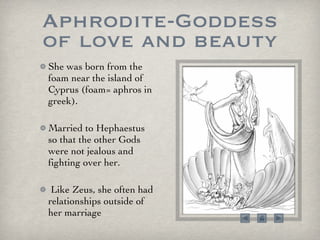Aphrodite-Goddess of love and beauty She was born from the foam near the island of Cyprus (foam= aphros in greek).  Married to Hephaestus so that the other Gods were not jealous and fighting over her.  Like Zeus, she often had relationships outside of her marriage 