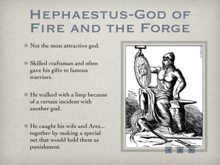 Hephaestus-God of Fire and the Forge Not the most attractive god.  Skilled craftsman and often gave his gifts to famous warriors.  He walked with a limp because of a certain incident with another god.  He caught his wife and Ares... together by making a special net that would hold them as punishment.  