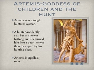 Artemis-Goddess of children and the hunt Artemis was a tough huntress woman.  A hunter accidently saw her as she was bathing and she turned him into a deer--he was then torn apart by his hunting dogs.  Artemis is Apollo’s twin.  