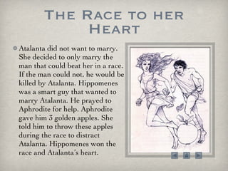The Race to her Heart Atalanta did not want to marry. She decided to only marry the man that could beat her in a race. If the man could not, he would be killed by Atalanta. Hippomenes was a smart guy that wanted to marry Atalanta. He prayed to Aphrodite for help. Aphrodite gave him 3 golden apples. She told him to throw these apples during the race to distract Atalanta. Hippomenes won the race and Atalanta’s heart. 