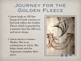 Journey for the Golden Fleece Jason leads an All-Star lineup of Greek warriors to find and collect the Golden Fleece which is guarded by a monster that has 100 eyes and never sleeps.  Jason meets a woman--Medea. She is an enchantress or witch. She helps Jason and the Argonauts complete their quest. 