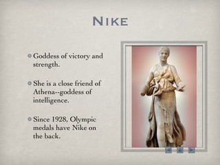 Nike Goddess of victory and strength.  She is a close friend of Athena--goddess of intelligence.  Since 1928, Olympic medals have Nike on the back.  