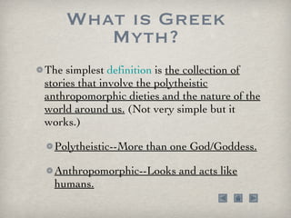 What is Greek Myth? The simplest  definition  is  the collection of stories that involve the polytheistic anthropomorphic dieties and the nature of the world around us.  (Not very simple but it works.) Polytheistic--More than one God/Goddess. Anthropomorphic--Looks and acts like humans. 