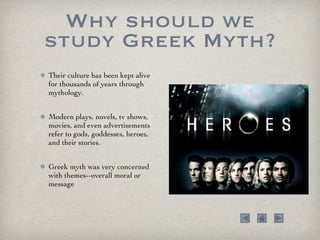 Why should we study Greek Myth? Their culture has been kept alive for thousands of years through mythology.  Modern plays, novels, tv shows, movies, and even advertisements refer to gods, goddesses, heroes, and their stories. Greek myth was very concerned with themes--overall moral or message 
