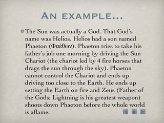 An example... The Sun was actually a God. That God’s name was Helios. Helios had a son named Phaeton (Φαέθων). Phaeton tries to take his father’s job one morning by driving the Sun Chariot (the chariot led by 4 fire horses that drags the sun through the sky). Phaeton cannot control the Chariot and ends up driving too close to the Earth. He ends up setting the Earth on fire and Zeus (Father of the Gods; Lightning is his greatest weapon) shoots down Phaeton before the whole world is aflame. 