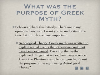 What was the purpose of Greek Myth? Scholars debate this bitterly. There are many opinions; however, I want you to understand the two that I think are most important: Aetiological Theory: Greek myth was written to explain actual events that otherwise could not have been explained . Basically the myths explained things that we explain using science. Using the Phaeton example, can you figure out the purpose of the myth using Aetiological Theory?  