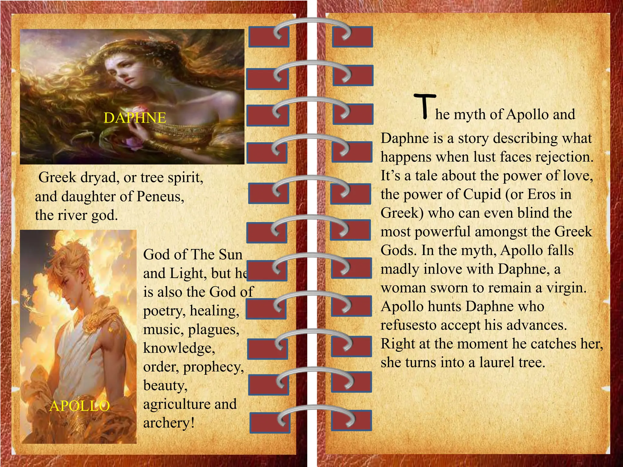 DAPHNE
APOLLO
Greek dryad, or tree spirit,
and daughter of Peneus,
the river god.
God of The Sun
and Light, but he
is also the God of
poetry, healing,
music, plagues,
knowledge,
order, prophecy,
beauty,
agriculture and
archery!
The myth of Apollo and
Daphne is a story describing what
happens when lust faces rejection.
It’s a tale about the power of love,
the power of Cupid (or Eros in
Greek) who can even blind the
most powerful amongst the Greek
Gods. In the myth, Apollo falls
madly inlove with Daphne, a
woman sworn to remain a virgin.
Apollo hunts Daphne who
refusesto accept his advances.
Right at the moment he catches her,
she turns into a laurel tree.
 