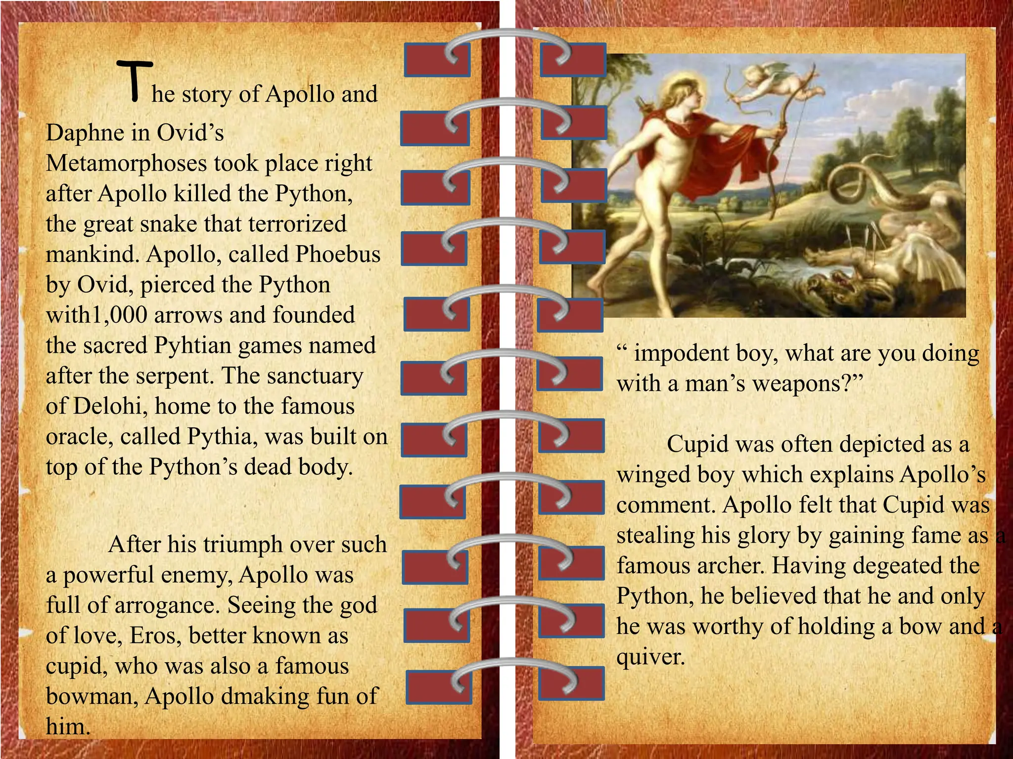 The story of Apollo and
Daphne in Ovid’s
Metamorphoses took place right
after Apollo killed the Python,
the great snake that terrorized
mankind. Apollo, called Phoebus
by Ovid, pierced the Python
with1,000 arrows and founded
the sacred Pyhtian games named
after the serpent. The sanctuary
of Delohi, home to the famous
oracle, called Pythia, was built on
top of the Python’s dead body.
After his triumph over such
a powerful enemy, Apollo was
full of arrogance. Seeing the god
of love, Eros, better known as
cupid, who was also a famous
bowman, Apollo dmaking fun of
him.
“ impodent boy, what are you doing
with a man’s weapons?”
Cupid was often depicted as a
winged boy which explains Apollo’s
comment. Apollo felt that Cupid was
stealing his glory by gaining fame as a
famous archer. Having degeated the
Python, he believed that he and only
he was worthy of holding a bow and a
quiver.
 