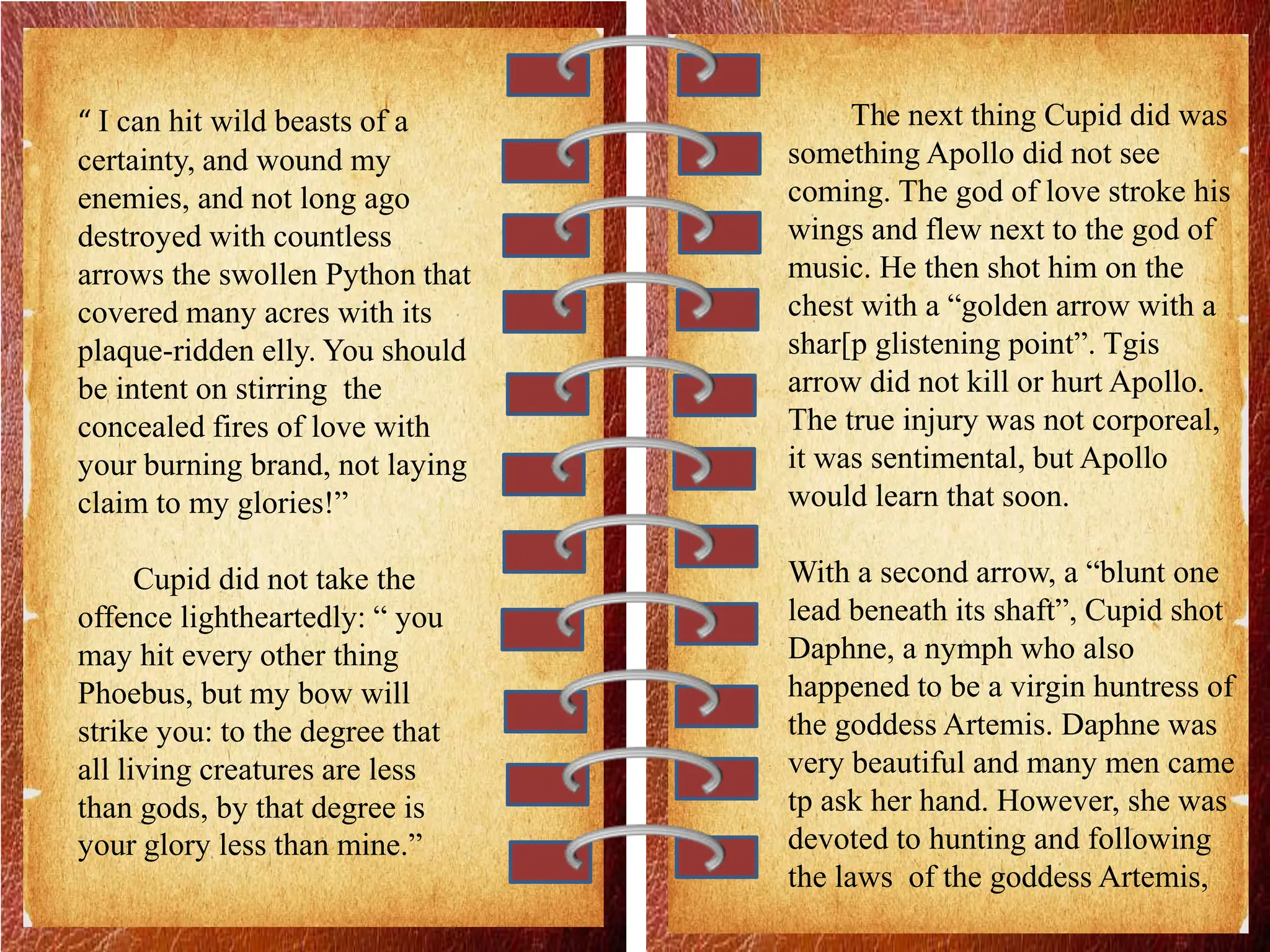 “ I can hit wild beasts of a
certainty, and wound my
enemies, and not long ago
destroyed with countless
arrows the swollen Python that
covered many acres with its
plaque-ridden elly. You should
be intent on stirring the
concealed fires of love with
your burning brand, not laying
claim to my glories!”
Cupid did not take the
offence lightheartedly: “ you
may hit every other thing
Phoebus, but my bow will
strike you: to the degree that
all living creatures are less
than gods, by that degree is
your glory less than mine.”
The next thing Cupid did was
something Apollo did not see
coming. The god of love stroke his
wings and flew next to the god of
music. He then shot him on the
chest with a “golden arrow with a
shar[p glistening point”. Tgis
arrow did not kill or hurt Apollo.
The true injury was not corporeal,
it was sentimental, but Apollo
would learn that soon.
With a second arrow, a “blunt one
lead beneath its shaft”, Cupid shot
Daphne, a nymph who also
happened to be a virgin huntress of
the goddess Artemis. Daphne was
very beautiful and many men came
tp ask her hand. However, she was
devoted to hunting and following
the laws of the goddess Artemis,
 