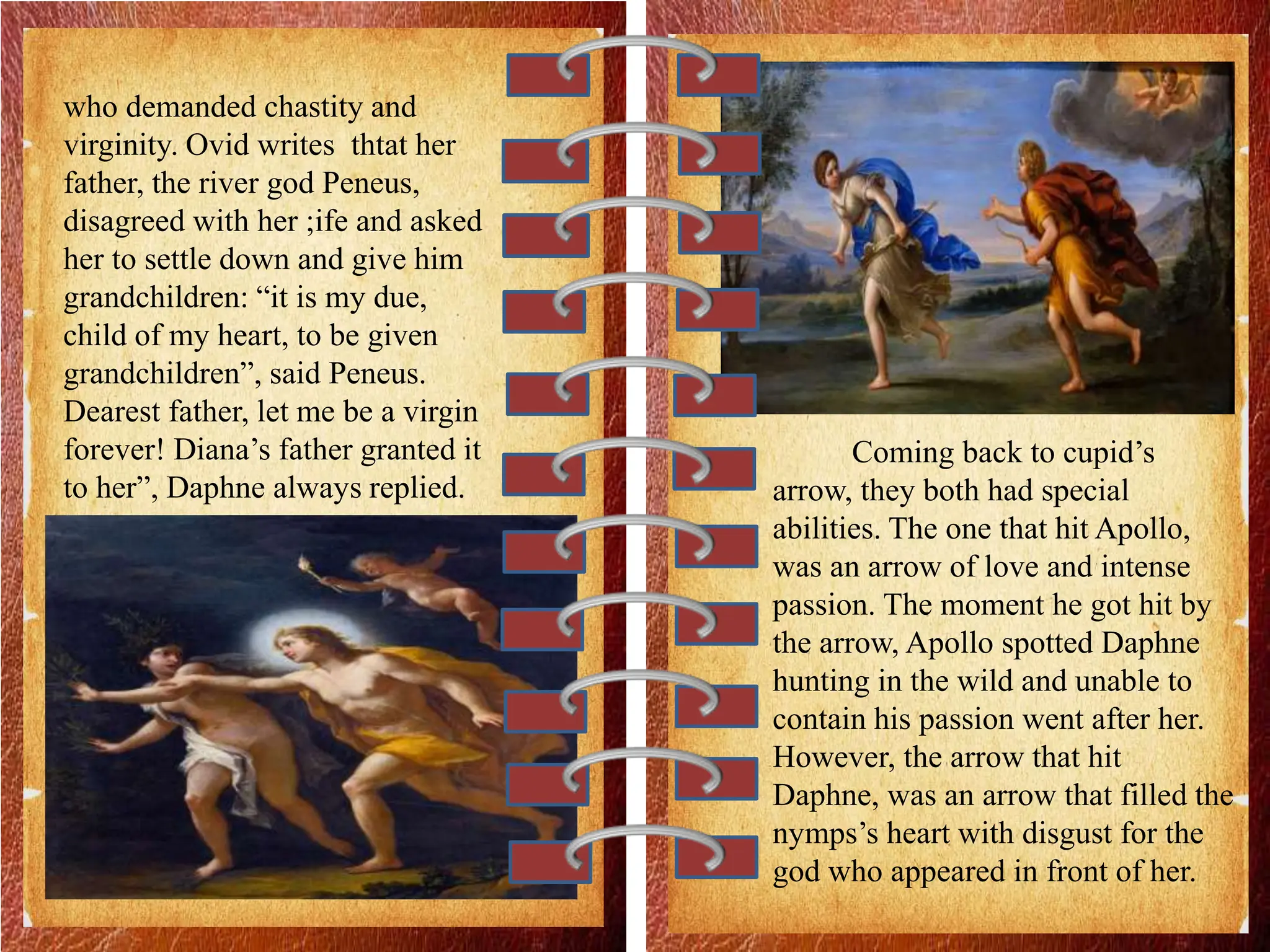 who demanded chastity and
virginity. Ovid writes thtat her
father, the river god Peneus,
disagreed with her ;ife and asked
her to settle down and give him
grandchildren: “it is my due,
child of my heart, to be given
grandchildren”, said Peneus.
Dearest father, let me be a virgin
forever! Diana’s father granted it
to her”, Daphne always replied.
Coming back to cupid’s
arrow, they both had special
abilities. The one that hit Apollo,
was an arrow of love and intense
passion. The moment he got hit by
the arrow, Apollo spotted Daphne
hunting in the wild and unable to
contain his passion went after her.
However, the arrow that hit
Daphne, was an arrow that filled the
nymps’s heart with disgust for the
god who appeared in front of her.
 