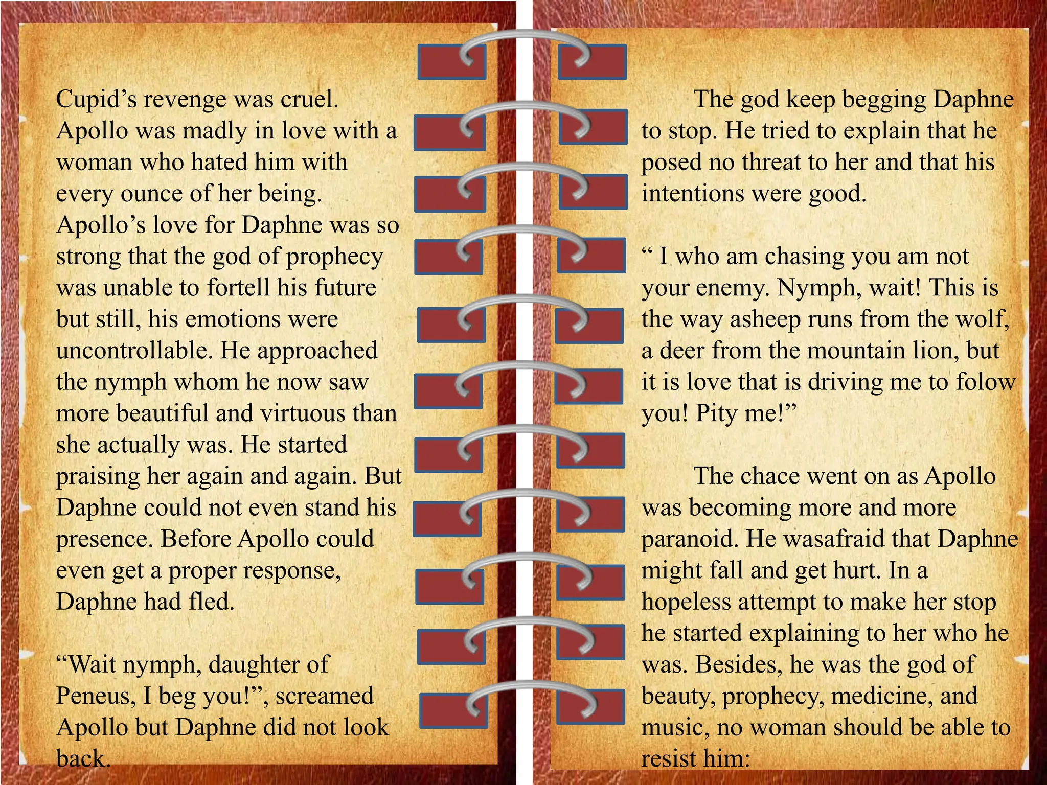 Cupid’s revenge was cruel.
Apollo was madly in love with a
woman who hated him with
every ounce of her being.
Apollo’s love for Daphne was so
strong that the god of prophecy
was unable to fortell his future
but still, his emotions were
uncontrollable. He approached
the nymph whom he now saw
more beautiful and virtuous than
she actually was. He started
praising her again and again. But
Daphne could not even stand his
presence. Before Apollo could
even get a proper response,
Daphne had fled.
“Wait nymph, daughter of
Peneus, I beg you!”, screamed
Apollo but Daphne did not look
back.
The god keep begging Daphne
to stop. He tried to explain that he
posed no threat to her and that his
intentions were good.
“ I who am chasing you am not
your enemy. Nymph, wait! This is
the way asheep runs from the wolf,
a deer from the mountain lion, but
it is love that is driving me to folow
you! Pity me!”
The chace went on as Apollo
was becoming more and more
paranoid. He wasafraid that Daphne
might fall and get hurt. In a
hopeless attempt to make her stop
he started explaining to her who he
was. Besides, he was the god of
beauty, prophecy, medicine, and
music, no woman should be able to
resist him:
 