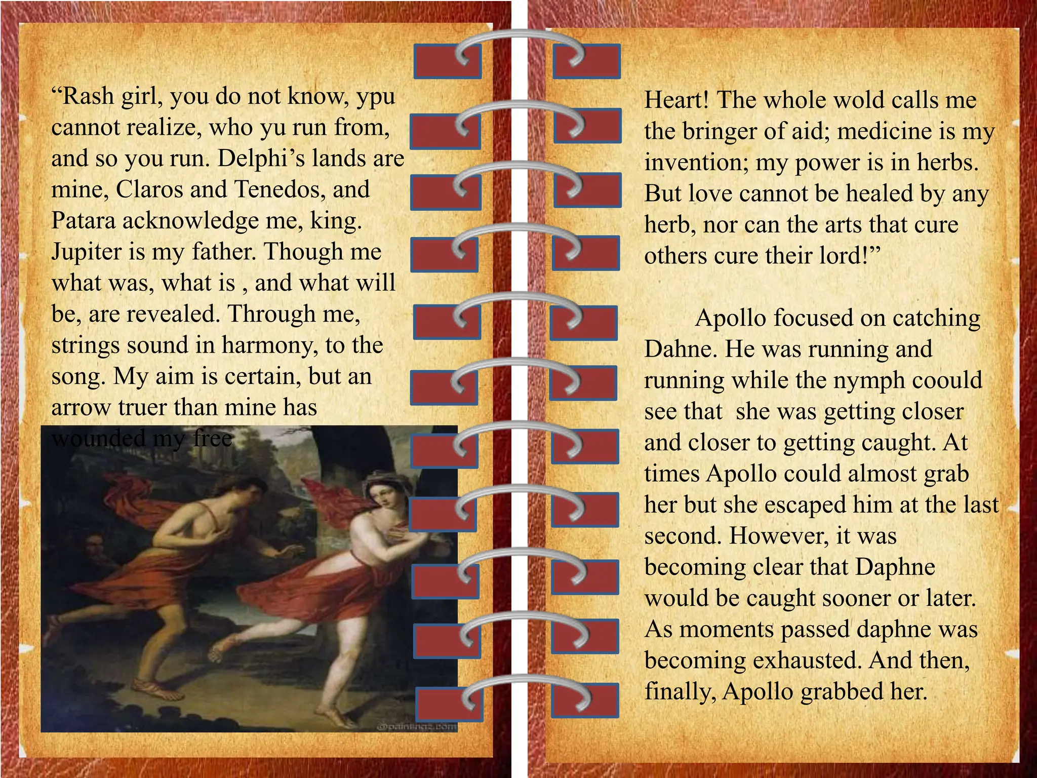 “Rash girl, you do not know, ypu
cannot realize, who yu run from,
and so you run. Delphi’s lands are
mine, Claros and Tenedos, and
Patara acknowledge me, king.
Jupiter is my father. Though me
what was, what is , and what will
be, are revealed. Through me,
strings sound in harmony, to the
song. My aim is certain, but an
arrow truer than mine has
wounded my free
Heart! The whole wold calls me
the bringer of aid; medicine is my
invention; my power is in herbs.
But love cannot be healed by any
herb, nor can the arts that cure
others cure their lord!”
Apollo focused on catching
Dahne. He was running and
running while the nymph coould
see that she was getting closer
and closer to getting caught. At
times Apollo could almost grab
her but she escaped him at the last
second. However, it was
becoming clear that Daphne
would be caught sooner or later.
As moments passed daphne was
becoming exhausted. And then,
finally, Apollo grabbed her.
 