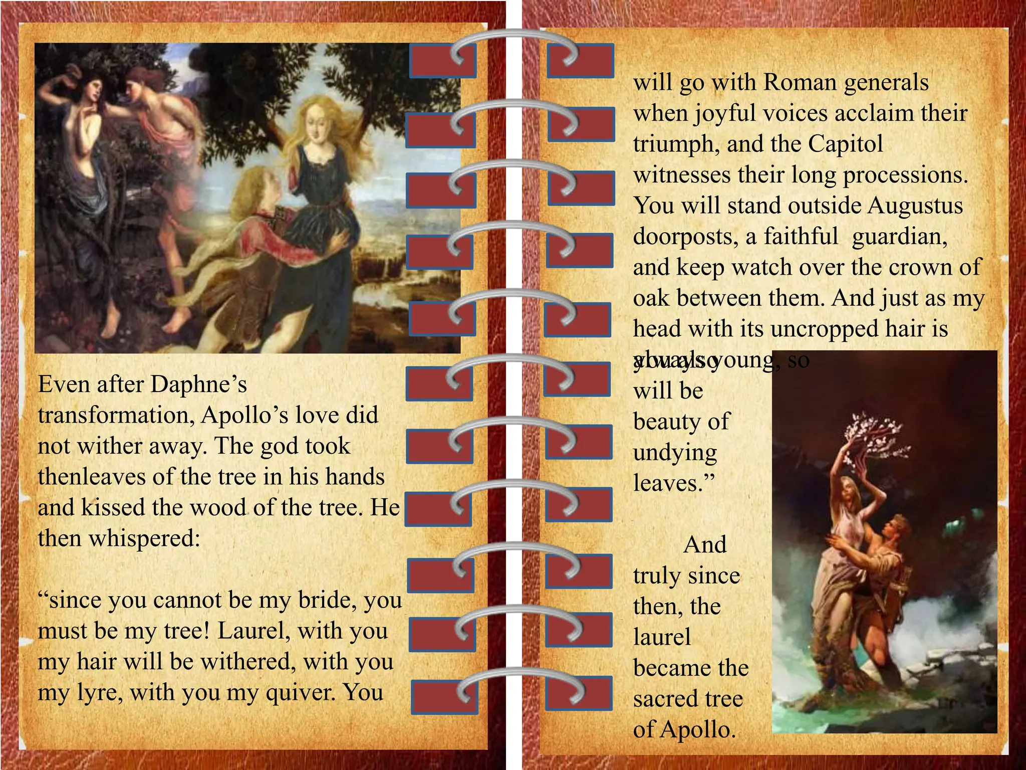 Even after Daphne’s
transformation, Apollo’s love did
not wither away. The god took
thenleaves of the tree in his hands
and kissed the wood of the tree. He
then whispered:
“since you cannot be my bride, you
must be my tree! Laurel, with you
my hair will be withered, with you
my lyre, with you my quiver. You
will go with Roman generals
when joyful voices acclaim their
triumph, and the Capitol
witnesses their long processions.
You will stand outside Augustus
doorposts, a faithful guardian,
and keep watch over the crown of
oak between them. And just as my
head with its uncropped hair is
always young, so
you also
will be
beauty of
undying
leaves.”
And
truly since
then, the
laurel
became the
sacred tree
of Apollo.
 