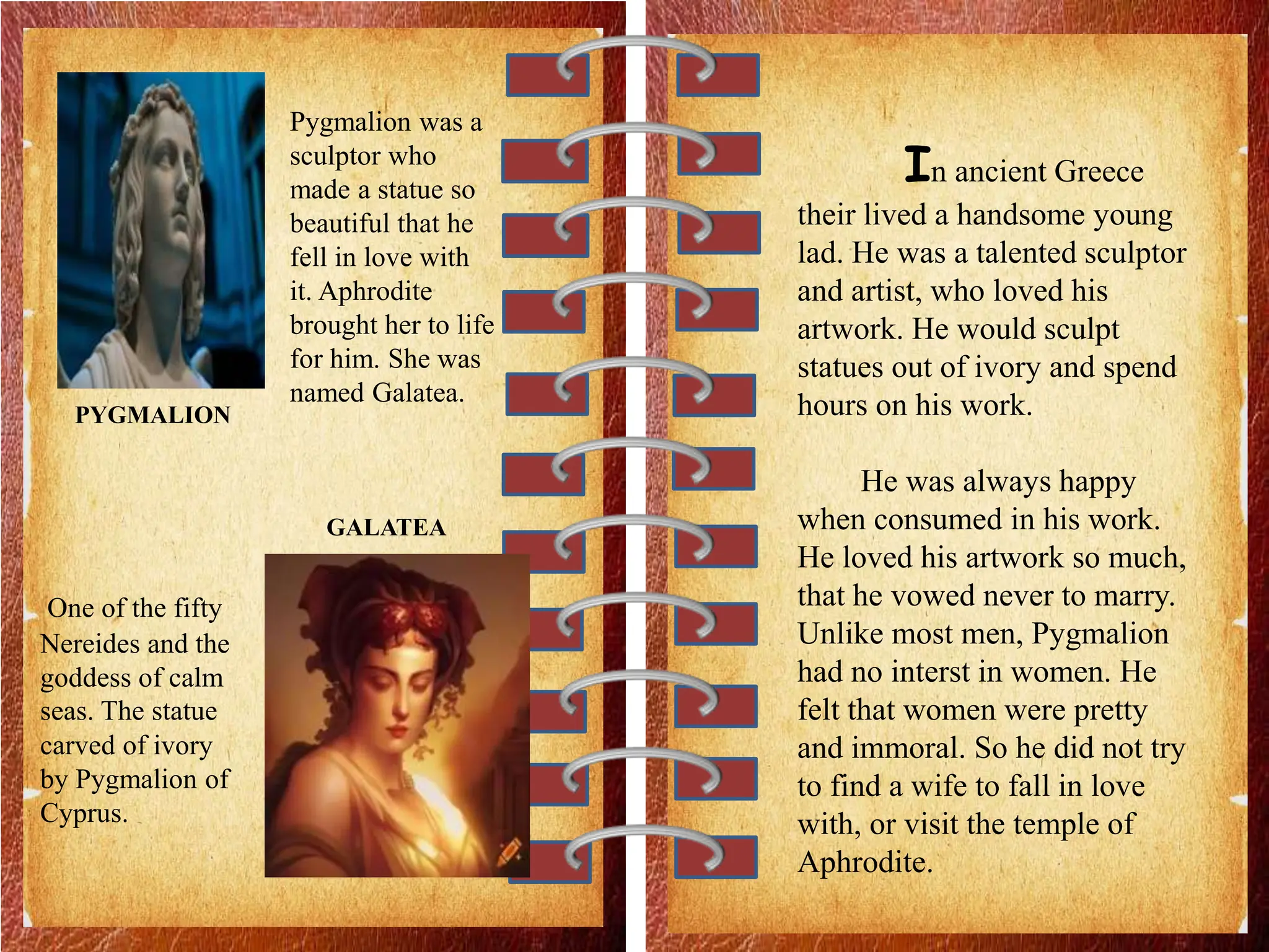 PYGMALION
Pygmalion was a
sculptor who
made a statue so
beautiful that he
fell in love with
it. Aphrodite
brought her to life
for him. She was
named Galatea.
GALATEA
One of the fifty
Nereides and the
goddess of calm
seas. The statue
carved of ivory
by Pygmalion of
Cyprus.
In ancient Greece
their lived a handsome young
lad. He was a talented sculptor
and artist, who loved his
artwork. He would sculpt
statues out of ivory and spend
hours on his work.
He was always happy
when consumed in his work.
He loved his artwork so much,
that he vowed never to marry.
Unlike most men, Pygmalion
had no interst in women. He
felt that women were pretty
and immoral. So he did not try
to find a wife to fall in love
with, or visit the temple of
Aphrodite.
 