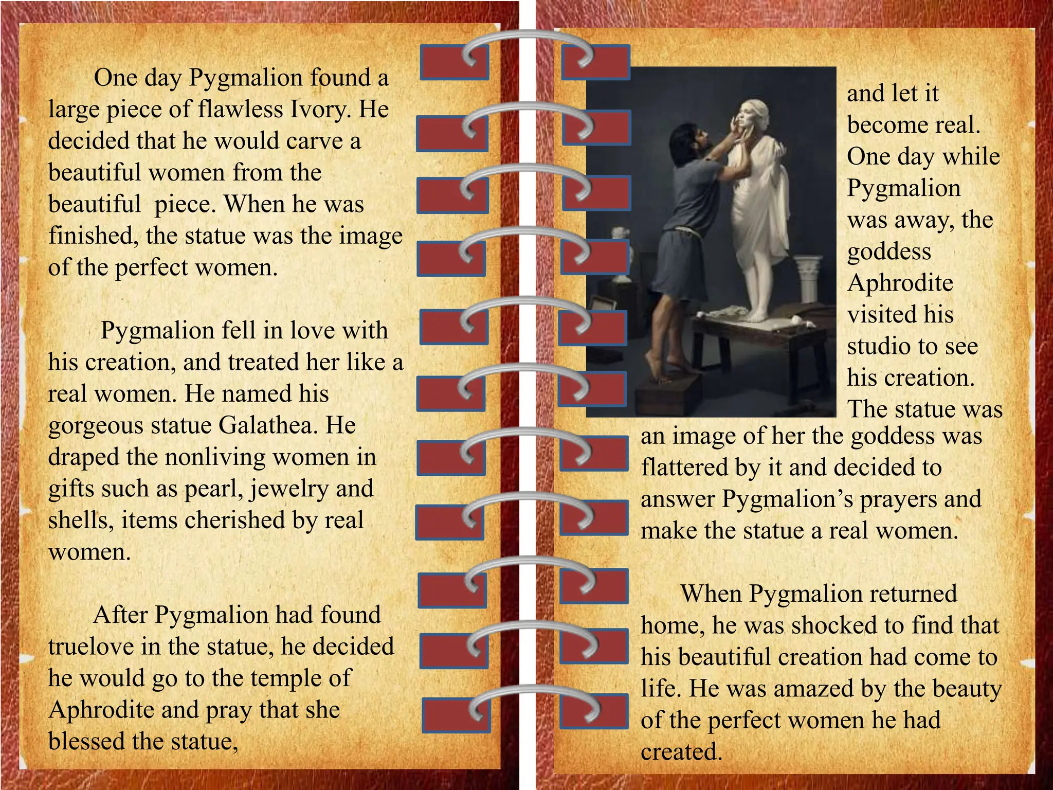 One day Pygmalion found a
large piece of flawless Ivory. He
decided that he would carve a
beautiful women from the
beautiful piece. When he was
finished, the statue was the image
of the perfect women.
Pygmalion fell in love with
his creation, and treated her like a
real women. He named his
gorgeous statue Galathea. He
draped the nonliving women in
gifts such as pearl, jewelry and
shells, items cherished by real
women.
After Pygmalion had found
truelove in the statue, he decided
he would go to the temple of
Aphrodite and pray that she
blessed the statue,
and let it
become real.
One day while
Pygmalion
was away, the
goddess
Aphrodite
visited his
studio to see
his creation.
The statue was
an image of her the goddess was
flattered by it and decided to
answer Pygmalion’s prayers and
make the statue a real women.
When Pygmalion returned
home, he was shocked to find that
his beautiful creation had come to
life. He was amazed by the beauty
of the perfect women he had
created.
 