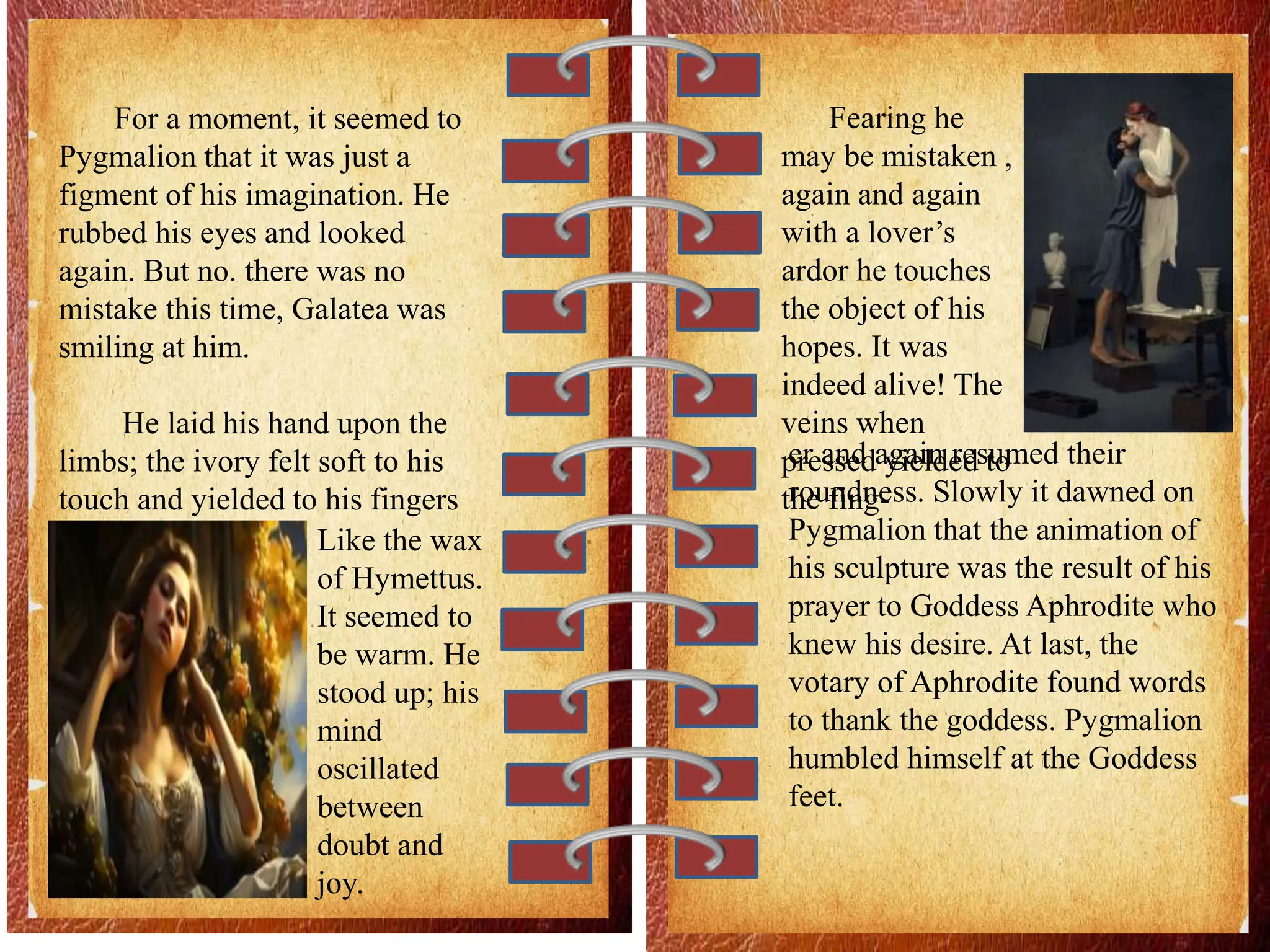 For a moment, it seemed to
Pygmalion that it was just a
figment of his imagination. He
rubbed his eyes and looked
again. But no. there was no
mistake this time, Galatea was
smiling at him.
He laid his hand upon the
limbs; the ivory felt soft to his
touch and yielded to his fingers
Like the wax
of Hymettus.
It seemed to
be warm. He
stood up; his
mind
oscillated
between
doubt and
joy.
Fearing he
may be mistaken ,
again and again
with a lover’s
ardor he touches
the object of his
hopes. It was
indeed alive! The
veins when
pressed yielded to
the fing-
er and again resumed their
roundness. Slowly it dawned on
Pygmalion that the animation of
his sculpture was the result of his
prayer to Goddess Aphrodite who
knew his desire. At last, the
votary of Aphrodite found words
to thank the goddess. Pygmalion
humbled himself at the Goddess
feet.
 
