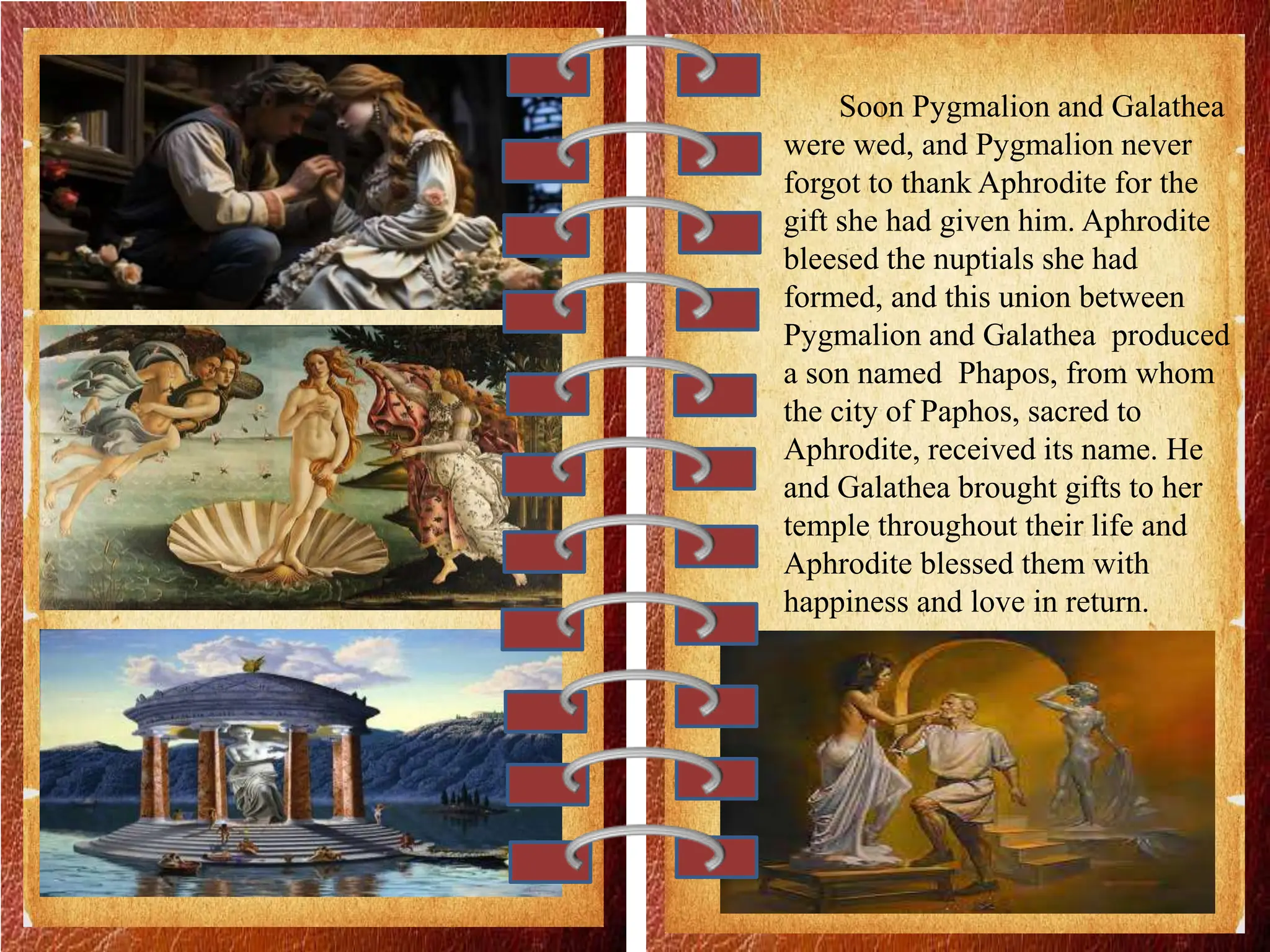 Soon Pygmalion and Galathea
were wed, and Pygmalion never
forgot to thank Aphrodite for the
gift she had given him. Aphrodite
bleesed the nuptials she had
formed, and this union between
Pygmalion and Galathea produced
a son named Phapos, from whom
the city of Paphos, sacred to
Aphrodite, received its name. He
and Galathea brought gifts to her
temple throughout their life and
Aphrodite blessed them with
happiness and love in return.
 