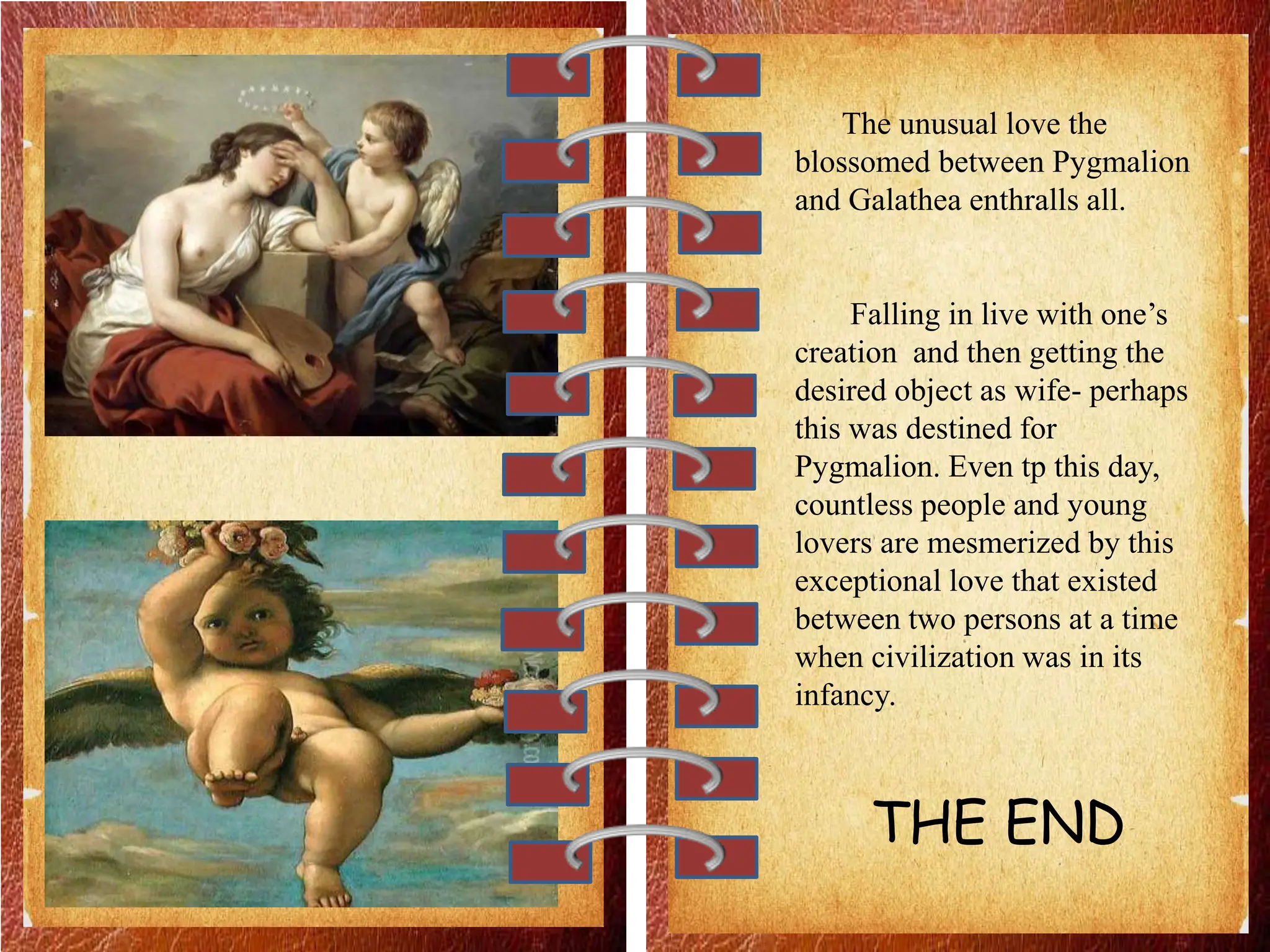 The unusual love the
blossomed between Pygmalion
and Galathea enthralls all.
Falling in live with one’s
creation and then getting the
desired object as wife- perhaps
this was destined for
Pygmalion. Even tp this day,
countless people and young
lovers are mesmerized by this
exceptional love that existed
between two persons at a time
when civilization was in its
infancy.
THE END
 
