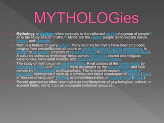  Mythology or godlore refers variously to the collected myths of a group of people[1]
or to the study of such myths.[2] Myths are the stories people tell to explain nature,
history, and customs.
 Myth is a feature of every culture. Many sources for myths have been proposed,
ranging from personification of nature or personification of natural phenomena, to
truthful or hyperbolic accounts of historical events to explanations of existing rituals.
A culture's collective mythology helps convey belonging, shared and religious
experiences, behavioral models, and moral and practical lessons.
 The study of myth began in ancient history. Rival classes of the Greek myths by
Euhemerus, Plato and Sallustius were developed by the Neoplatonists and later
revived by Renaissance mythographers. The nineteenth-century comparative
mythology reinterpreted myth as a primitive and failed counterpart of science (Tylor),
a "disease of language" (Müller), or a misinterpretation of magical ritual (Frazer).
 Recent approaches often view myths as manifestations of psychological, cultural, or
societal truths, rather than as inaccurate historical accounts.
 