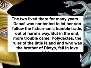 The two lived there for many years.
Danaë was contented to let her son
follow the fisherman’s humble trade,
out of harm’s way. But in the end,
more trouble came. Polydectes, the
ruler of the little island and who was
the brother of Dictys, fell in love
with her.
 
