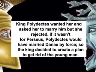 King Polydectes wanted her and
asked her to marry him but she
rejected. If it wasn't
for Perseus, Polydectes would
have married Danae by force; so
the king decided to create a plan
to get rid of the young man.
 