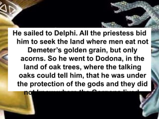 He sailed to Delphi. All the priestess bid
him to seek the land where men eat not
Demeter’s golden grain, but only
acorns. So he went to Dodona, in the
land of oak trees, where the talking
oaks could tell him, that he was under
the protection of the gods and they did
not know where the Gorgons lived.
 