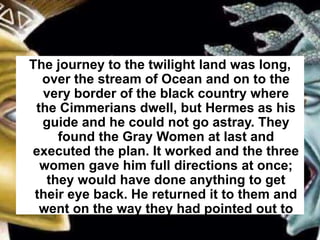 The journey to the twilight land was long,
over the stream of Ocean and on to the
very border of the black country where
the Cimmerians dwell, but Hermes as his
guide and he could not go astray. They
found the Gray Women at last and
executed the plan. It worked and the three
women gave him full directions at once;
they would have done anything to get
their eye back. He returned it to them and
went on the way they had pointed out to
him.
 